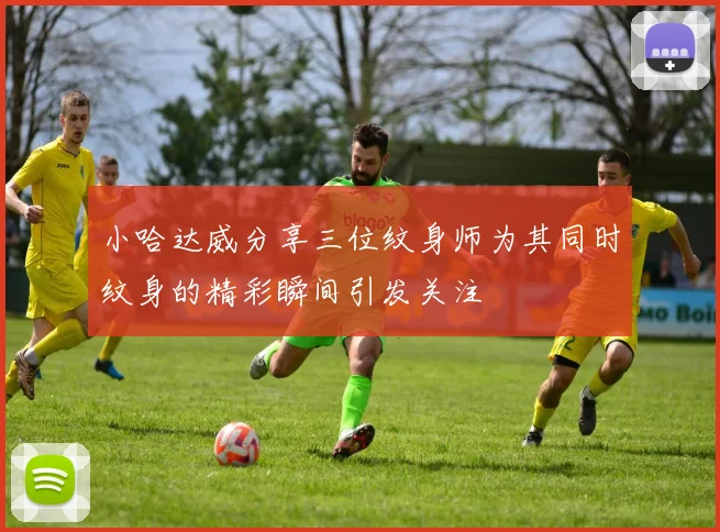 小哈达威分享三位纹身师为其同时纹身的精彩瞬间引发关注