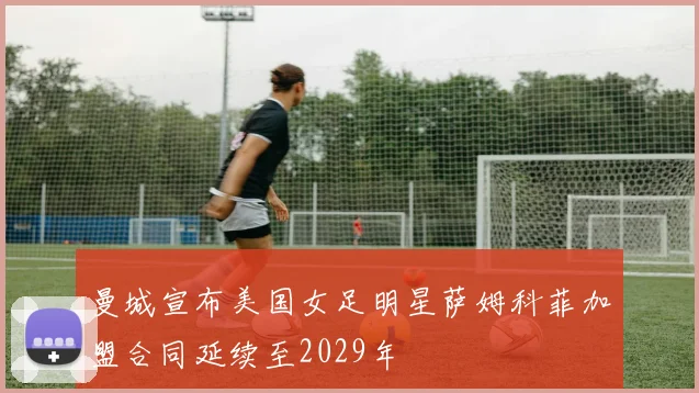 曼城宣布美国女足明星萨姆科菲加盟合同延续至2029年