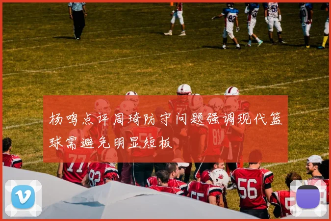 杨鸣点评周琦防守问题强调现代篮球需避免明显短板
