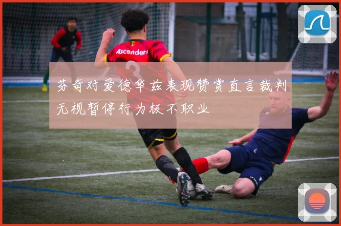 芬奇对爱德华兹表现赞赏直言裁判无视暂停行为极不职业