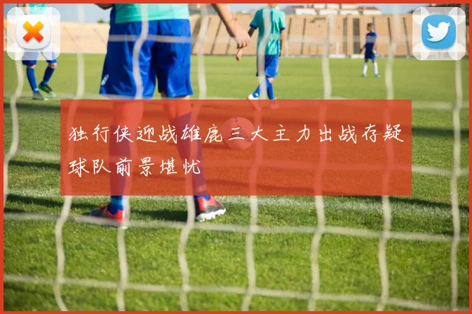 独行侠迎战雄鹿三大主力出战存疑球队前景堪忧