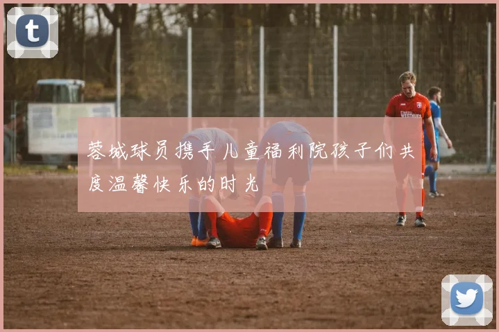 蓉城球员携手儿童福利院孩子们共度温馨快乐的时光