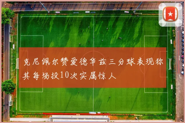 克尼佩尔赞爱德华兹三分球表现称其每场投10次实属惊人