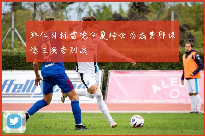拜仁目标雷德今夏转会或成费耶诺德主场告别战