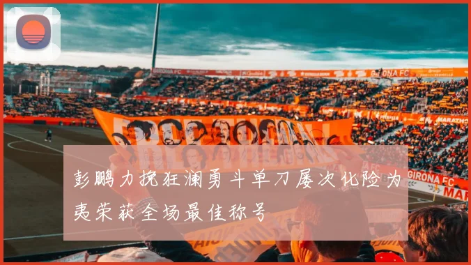 彭鹏力挽狂澜勇斗单刀屡次化险为夷荣获全场最佳称号
