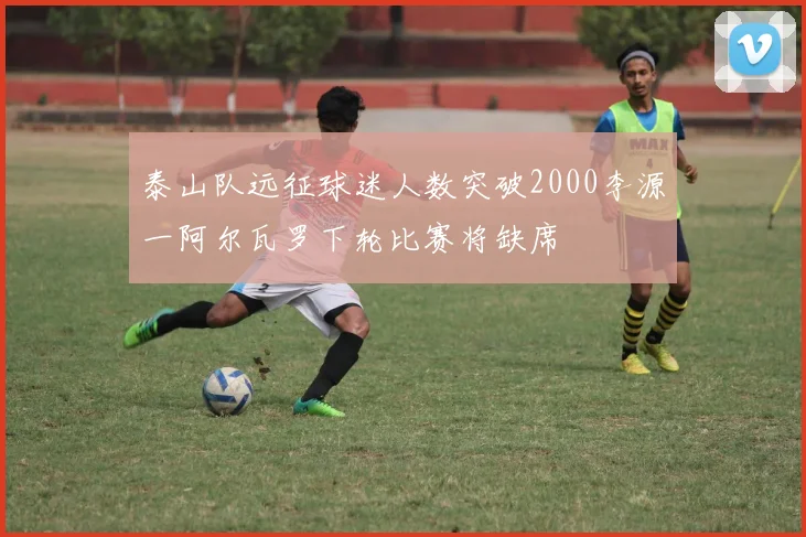 泰山队远征球迷人数突破2000李源一阿尔瓦罗下轮比赛将缺席