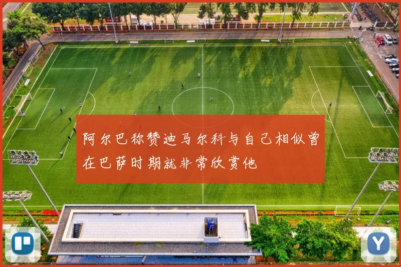 阿尔巴称赞迪马尔科与自己相似曾在巴萨时期就非常欣赏他