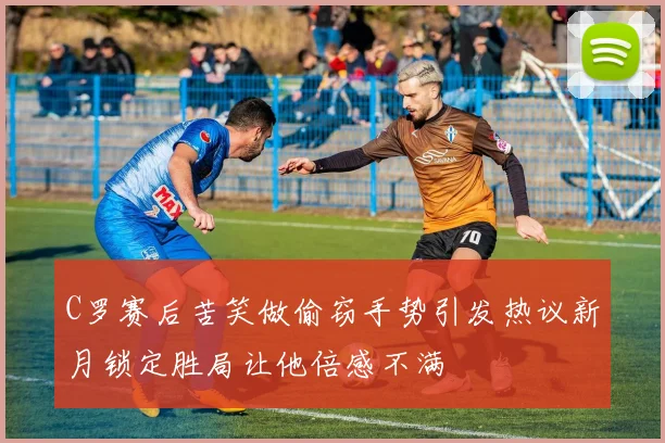 C罗赛后苦笑做偷窃手势引发热议新月锁定胜局让他倍感不满